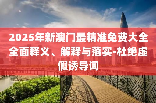 2025年新澳門最精準(zhǔn)免費大全全面釋義、解釋與落實-杜絕虛假誘導(dǎo)詞