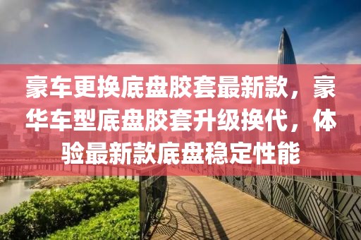 豪車(chē)更換底盤(pán)膠套最新款，豪華車(chē)型底盤(pán)膠套升級(jí)換代，體驗(yàn)最新款底盤(pán)穩(wěn)定性能