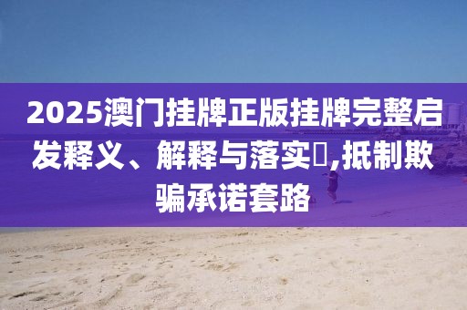 2025澳門掛牌正版掛牌完整啟發(fā)釋義、解釋與落實?,抵制欺騙承諾套路