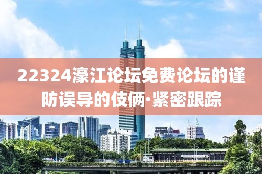22324濠江論壇免費論壇的謹防誤導的伎倆·緊密跟蹤