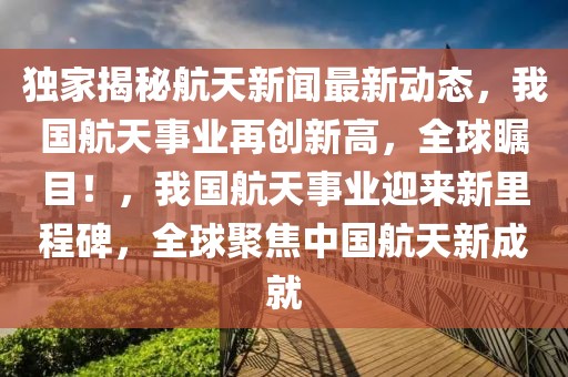 獨(dú)家揭秘航天新聞最新動(dòng)態(tài)，我國(guó)航天事業(yè)再創(chuàng)新高，全球矚目！，我國(guó)航天事業(yè)迎來新里程碑，全球聚焦中國(guó)航天新成就