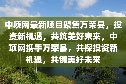 中項(xiàng)網(wǎng)最新項(xiàng)目聚焦萬榮縣，投資新機(jī)遇，共筑美好未來，中項(xiàng)網(wǎng)攜手萬榮縣，共探投資新機(jī)遇，共創(chuàng)美好未來