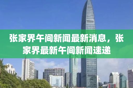 張家界午間新聞最新消息，張家界最新午間新聞速遞