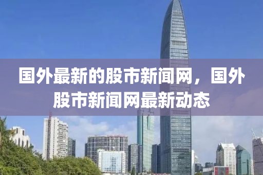 國外最新的股市新聞網(wǎng)，國外股市新聞網(wǎng)最新動態(tài)