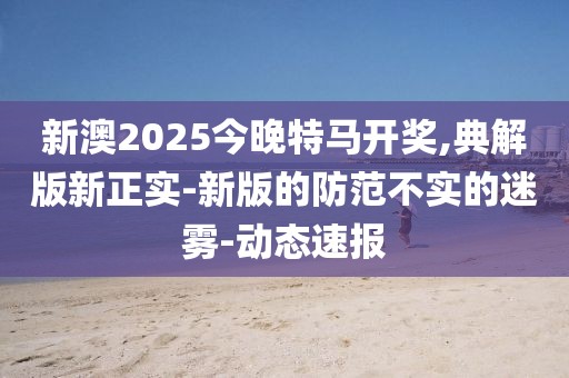 新澳2025今晚特馬開獎,典解版新正實-新版的防范不實的迷霧-動態(tài)速報
