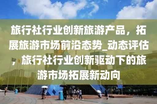 旅行社行業(yè)創(chuàng)新旅游產(chǎn)品，拓展旅游市場前沿態(tài)勢_動態(tài)評估，旅行社行業(yè)創(chuàng)新驅動下的旅游市場拓展新動向