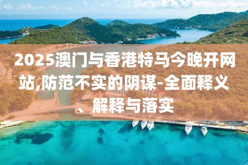 2025澳門與香港特馬今晚開網(wǎng)站,防范不實(shí)的陰謀-全面釋義、解釋與落實(shí)