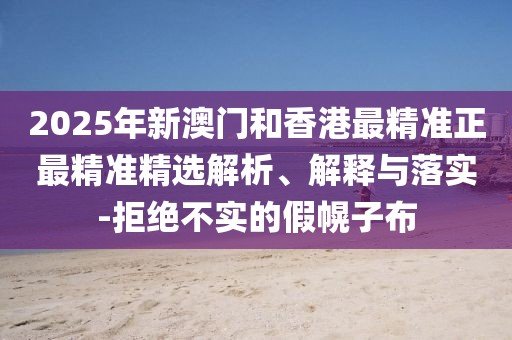 2025年新澳門和香港最精準正最精準精選解析、解釋與落實-拒絕不實的假幌子布