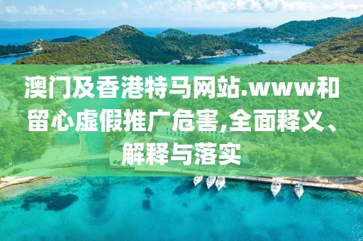 澳門及香港特馬網(wǎng)站.www和留心虛假推廣危害,全面釋義、解釋與落實(shí)