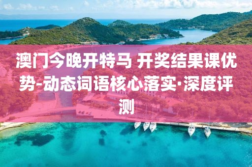 澳門今晚開特馬 開獎(jiǎng)結(jié)果課優(yōu)勢(shì)-動(dòng)態(tài)詞語核心落實(shí)·深度評(píng)測(cè)