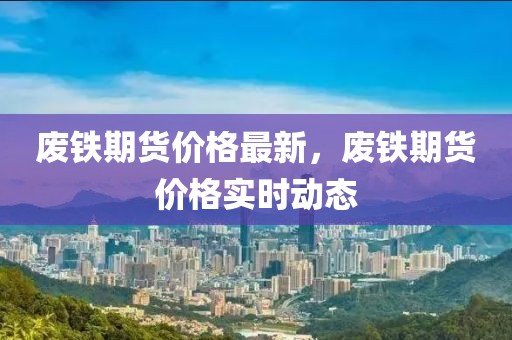 廢鐵期貨價(jià)格最新，廢鐵期貨價(jià)格實(shí)時(shí)動(dòng)態(tài)