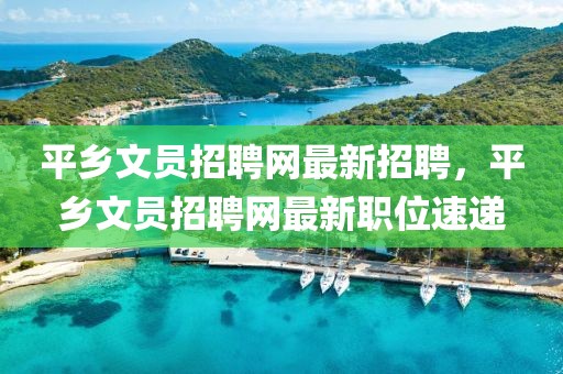 平鄉(xiāng)文員招聘網(wǎng)最新招聘，平鄉(xiāng)文員招聘網(wǎng)最新職位速遞
