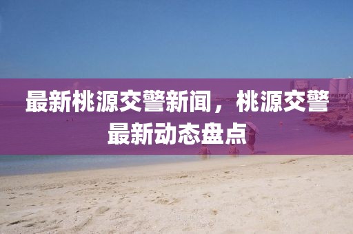 最新桃源交警新聞，桃源交警最新動(dòng)態(tài)盤點(diǎn)