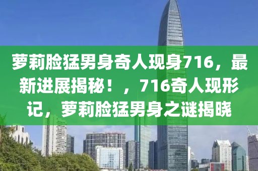 蘿莉臉猛男身奇人現(xiàn)身716，最新進(jìn)展揭秘！，716奇人現(xiàn)形記，蘿莉臉猛男身之謎揭曉