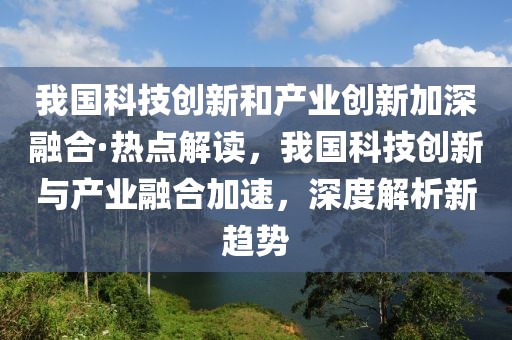 我國(guó)科技創(chuàng)新和產(chǎn)業(yè)創(chuàng)新加深融合·熱點(diǎn)解讀，我國(guó)科技創(chuàng)新與產(chǎn)業(yè)融合加速，深度解析新趨勢(shì)
