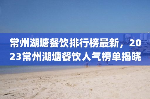 常州湖塘餐飲排行榜最新，2023常州湖塘餐飲人氣榜單揭曉