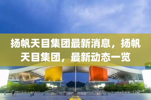 揚(yáng)帆天目集團(tuán)最新消息，揚(yáng)帆天目集團(tuán)，最新動(dòng)態(tài)一覽
