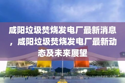咸陽(yáng)垃圾焚燒發(fā)電廠最新消息，咸陽(yáng)垃圾焚燒發(fā)電廠最新動(dòng)態(tài)及未來展望