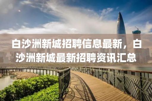 白沙洲新城招聘信息最新，白沙洲新城最新招聘資訊匯總