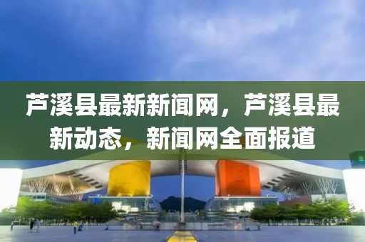 蘆溪縣最新新聞網(wǎng)，蘆溪縣最新動(dòng)態(tài)，新聞網(wǎng)全面報(bào)道