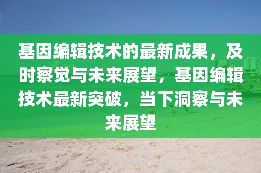 基因編輯技術的最新成果，及時察覺與未來展望，基因編輯技術最新突破，當下洞察與未來展望