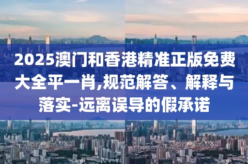 2025澳門和香港精準(zhǔn)正版免費(fèi)大全平一肖,規(guī)范解答、解釋與落實(shí)-遠(yuǎn)離誤導(dǎo)的假承諾