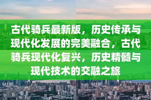古代騎兵最新版，歷史傳承與現(xiàn)代化發(fā)展的完美融合，古代騎兵現(xiàn)代化復(fù)興，歷史精髓與現(xiàn)代技術(shù)的交融之旅