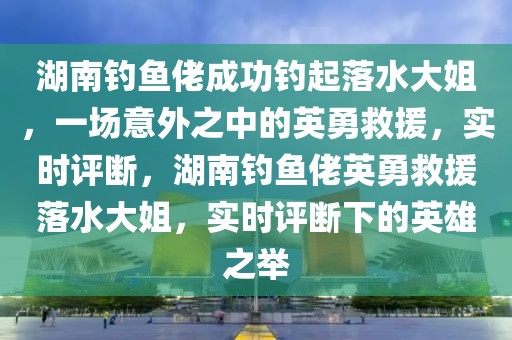 湖南釣魚佬成功釣起落水大姐，一場意外之中的英勇救援，實時評斷，湖南釣魚佬英勇救援落水大姐，實時評斷下的英雄之舉