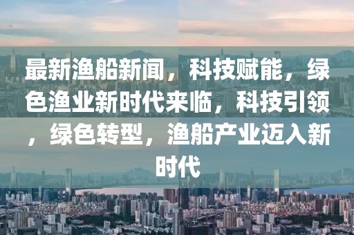 最新漁船新聞，科技賦能，綠色漁業(yè)新時(shí)代來臨，科技引領(lǐng)，綠色轉(zhuǎn)型，漁船產(chǎn)業(yè)邁入新時(shí)代