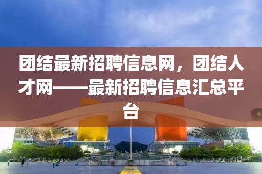 團(tuán)結(jié)最新招聘信息網(wǎng)，團(tuán)結(jié)人才網(wǎng)——最新招聘信息匯總平臺(tái)