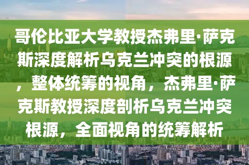 哥倫比亞大學教授杰弗里·薩克斯深度解析烏克蘭沖突的根源，整體統(tǒng)籌的視角，杰弗里·薩克斯教授深度剖析烏克蘭沖突根源，全面視角的統(tǒng)籌解析