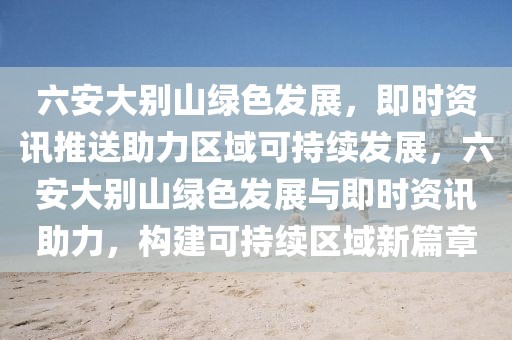 六安大別山綠色發(fā)展，即時(shí)資訊推送助力區(qū)域可持續(xù)發(fā)展，六安大別山綠色發(fā)展與即時(shí)資訊助力，構(gòu)建可持續(xù)區(qū)域新篇章
