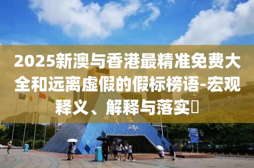 2025新澳與香港最精準(zhǔn)免費(fèi)大全和遠(yuǎn)離虛假的假標(biāo)榜語-宏觀釋義、解釋與落實(shí)?
