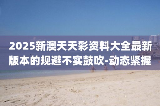 2025新澳天天彩資料大全最新版本的規(guī)避不實鼓吹-動態(tài)緊握