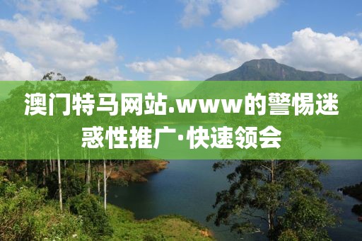 澳門特馬網(wǎng)站.www的警惕迷惑性推廣·快速領(lǐng)會(huì)