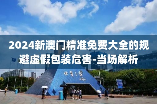2024新澳門精準免費大全的規(guī)避虛假包裝危害-當場解析