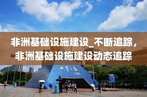 非洲基礎(chǔ)設(shè)施建設(shè)_不斷追蹤，非洲基礎(chǔ)設(shè)施建設(shè)動態(tài)追蹤