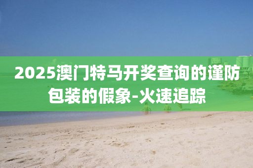 2025澳門特馬開獎(jiǎng)查詢的謹(jǐn)防包裝的假象-火速追蹤