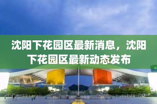 沈陽下花園區(qū)最新消息，沈陽下花園區(qū)最新動(dòng)態(tài)發(fā)布