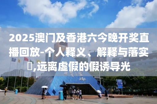 2025澳門及香港六今晚開獎(jiǎng)直播回放-個(gè)人釋義、解釋與落實(shí)?,遠(yuǎn)離虛假的假誘導(dǎo)光