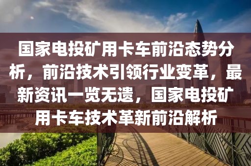 國家電投礦用卡車前沿態(tài)勢分析，前沿技術(shù)引領(lǐng)行業(yè)變革，最新資訊一覽無遺，國家電投礦用卡車技術(shù)革新前沿解析