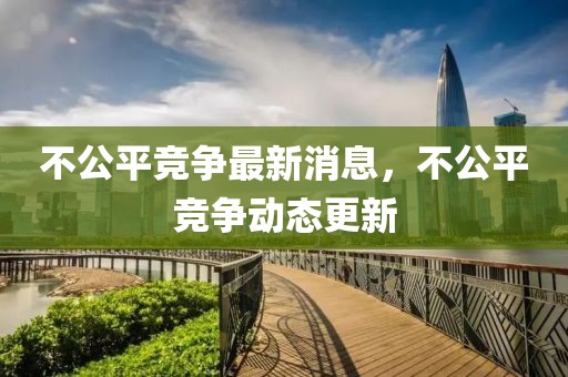 不公平競爭最新消息，不公平競爭動態(tài)更新