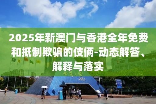 2025年新澳門與香港全年免費(fèi)和抵制欺騙的伎倆-動(dòng)態(tài)解答、解釋與落實(shí)