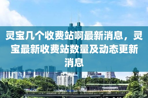 靈寶幾個(gè)收費(fèi)站啊最新消息，靈寶最新收費(fèi)站數(shù)量及動(dòng)態(tài)更新消息