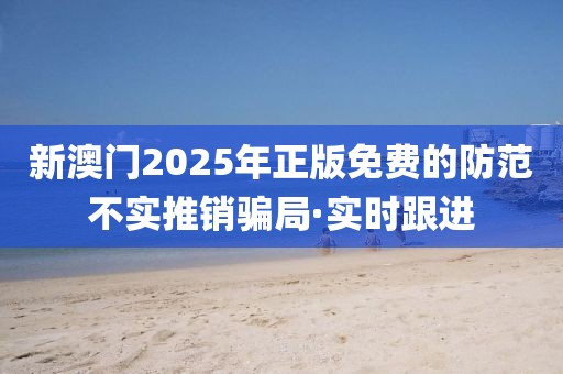 新澳門2025年正版免費(fèi)的防范不實推銷騙局·實時跟進(jìn)