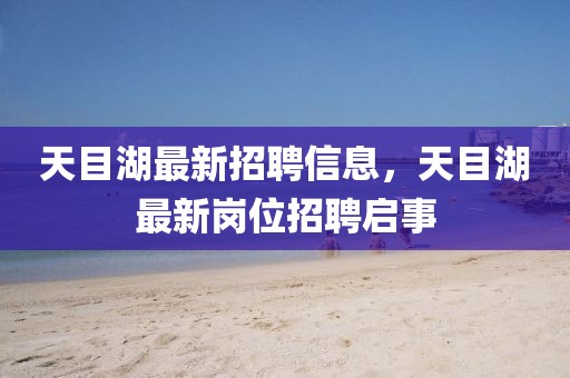 天目湖最新招聘信息，天目湖最新崗位招聘啟事