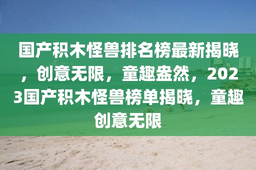 國產(chǎn)積木怪獸排名榜最新揭曉，創(chuàng)意無限，童趣盎然，2023國產(chǎn)積木怪獸榜單揭曉，童趣創(chuàng)意無限