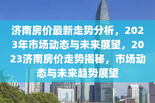 濟南房價最新走勢分析，2023年市場動態(tài)與未來展望，2023濟南房價走勢揭秘，市場動態(tài)與未來趨勢展望