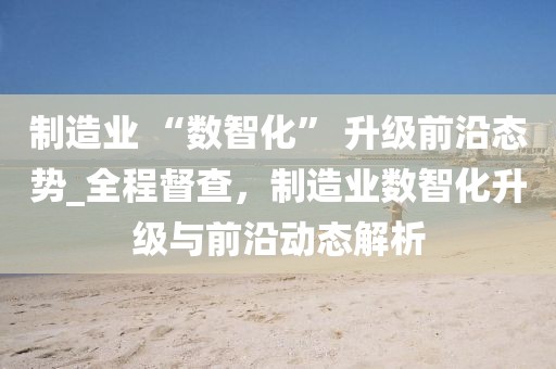 制造業(yè) “數(shù)智化” 升級(jí)前沿態(tài)勢(shì)_全程督查，制造業(yè)數(shù)智化升級(jí)與前沿動(dòng)態(tài)解析