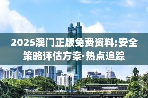 2025澳門正版免費資料;安全策略評估方案·熱點追蹤